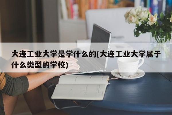 大连工业大学是学什么的(大连工业大学属于什么类型的学校)