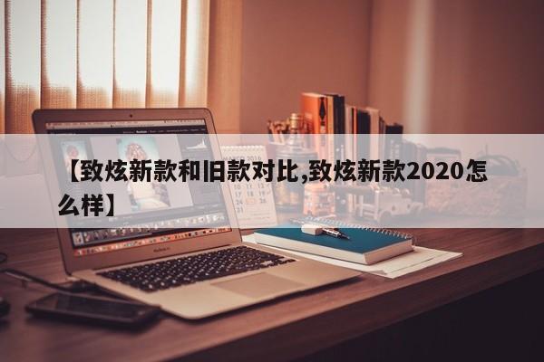 【致炫新款和旧款对比,致炫新款2020怎么样】