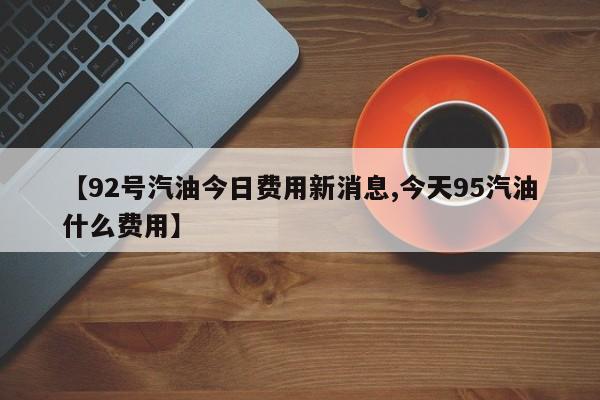 【92号汽油今日费用新消息,今天95汽油什么费用】