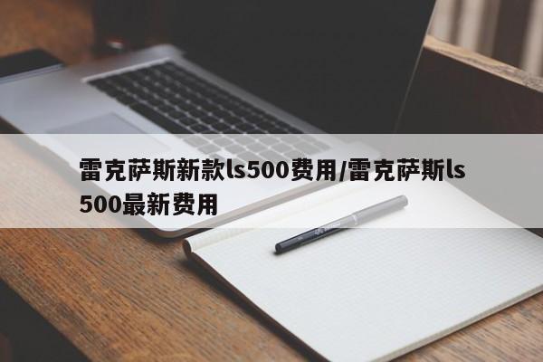 雷克萨斯新款ls500费用/雷克萨斯ls500最新费用