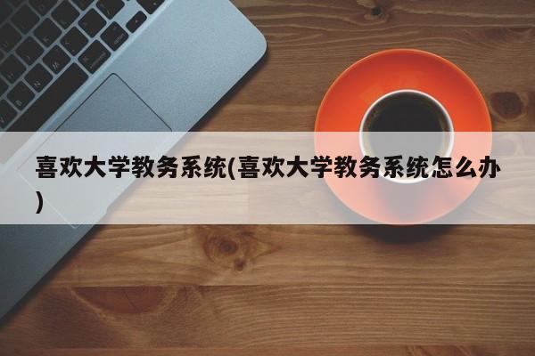喜欢大学教务系统(喜欢大学教务系统怎么办)