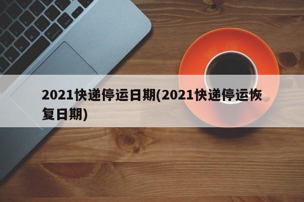 2021快递停运日期(2021快递停运恢复日期)