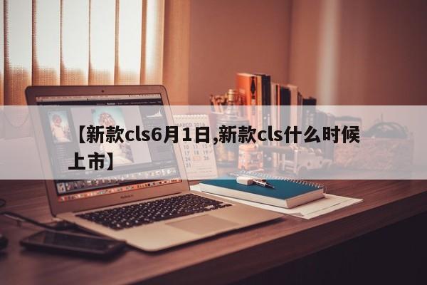【新款cls6月1日,新款cls什么时候上市】